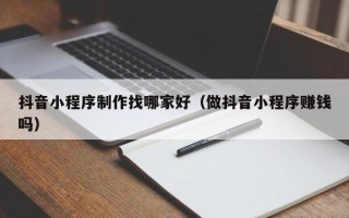 冠县抖音小程序制作找哪家好（做抖音小程序赚钱吗）