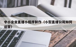 冠县中小企业直播小程序制作（小型直播公司如何运营）