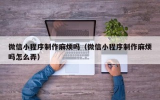 冠县微信小程序制作麻烦吗（微信小程序制作麻烦吗怎么弄）
