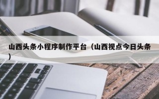 冠县山西头条小程序制作平台（山西视点今日头条）